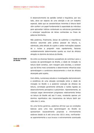 Alunos cegos e com baixa visão
Orientações curriculares




                           O desenvolvimento da aptidão verbal e linguística, por seu
                           lado, deve ser objecto de uma atenção e de um trabalho
                           especial, dado que as características inerentes à leitura táctil
                           vêm conferir um papel fundamental à capacidade do indivíduo
                           para aproveitar indícios contextuais ou estruturas gramaticais
                           e antecipar sequências de letras conhecidas ou finais de
                           palavras familiares.


                           Não podemos, finalmente, deixar de sublinhar a importância
                           decisiva     assumida       pela   prática    pessoal       de   leitura,   e,
                           sobretudo, pela atitude do sujeito e pelas motivações capazes
                           de   o     incitar    a   progredir    mais    rapidamente,         factores
                           verdadeiramente determinantes quanto ao nível de eficácia
                           atingido no domínio da leitura do Braille.

Idade de iniciação         De entre os diversos factores susceptíveis de contribuir para o
do Braille
                           sucesso da aprendizagem do Braille, a idade de iniciação na
                           leitura táctil constitui, sem margem para dúvidas, a variável
                           que de forma mais consistente e determinante influencia essa
                           aprendizagem e condiciona decisivamente o nível de eficácia
                           alcançado pelo sujeito.


                           Com efeito, numerosos estudos e investigações demonstraram
                           a existência de uma elevada correlação entre a idade de
                           iniciação no Braille e a posterior evolução da eficácia da
                           leitura, correlação geralmente atribuída a razões ligadas ao
                           desenvolvimento perceptivo e psicomotor. Aparentemente, as
                           crianças cegas demonstram progressos relativamente lentos
                           na leitura do Braille até aos 9 anos, revelando apenas um
                           domínio significativo dos mecanismos da leitura táctil por
                           volta dos 11 anos.


                           De uma forma genérica, podemos afirmar que as condições
                           básicas     para      uma    boa      aprendizagem          do   Braille    se
                           apresentam           razoavelmente      propícias       e    minimamente
                           estáveis desde os 6 até cerca dos 10/11 anos, verificando-
                           se aparentemente a sua brusca e extremamente acentuada




    38
 
