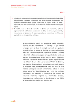 Alunos cegos e com baixa visão
Orientações curriculares



                                                                                                Caixa 1




  1) Em casos de prognóstico oftalmológico reservado ou de quadros psico-educacionais

      particularmente complexos e ambíguos, não existe qualquer inconveniente em
      promover uma aprendizagem paralela e simultânea do sistema visual e do Braille,
      reservando para mais tarde a eleição do sistema a ser prioritariamente utilizado pelo
      sujeito.
  2) À   medida    que     a   idade   de   iniciação    no   Braille    vai   avançando,    reduz-se
      significativamente a dificuldade de apreensão do código em si mesmo, aumentando,
      inversamente, os problemas de ordem perceptiva e psicomotora envolvidos na
      aquisição de um ritmo aceitável de leitura.




                     No que respeita a jovens e a adultos de idades superiores,
                     diversos estudos confirmaram a presença da já referida
                     correlação entre a idade de iniciação no Braille e o posterior
                     nível de eficácia na leitura. A principal conclusão experimental
                     indica que o número de pessoas capazes de aprender o sistema
                     e dominá-lo suficientemente para conseguir ler textos contínuos
                     decresce acentuadamente depois dos 29 anos. Entretanto,
                     admitindo a presença efectiva de uma quebra significativa da
                     probabilidade de um subsequente uso satisfatório do Sistema,
                     não devemos desaconselhar a aprendizagem do Braille a partir
                     de qualquer idade pré-estabelecida, uma vez que as suas
                     múltiplas utilizações excedem amplamente a leitura de textos
                     longos      como       os   disponibilizados        por   livros   ou   revistas.
                     Recordemos, por exemplo, a importância da consulta de
                     pequenas          circulares,      registos    ou     informações       diversas,
                     etiquetagem de medicamentos ou de objectos de uso diário,
                     reconhecimento dos botões num elevador, etc.




    40
 