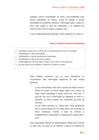 Alunos cegos e com baixa visão
                                                                 Orientações curriculares




              qualquer comum processador de texto, funcionalidades para
              leitura automática de menus, caixas de diálogo e outras
              actividades do ambiente Windows, informação sobre a data e a
              hora, fácil acesso à área de notificação e ao tabuleiro do
              sistema, bem como o acesso a páginas web.


              A sua configuração pode abranger vários aspectos (cf. caixa 2).




                                          Caixa 2 – Exemplos de possíveis configurações




Velocidade, timbre, tom e volume da voz relativamente ao ecrã e ao teclado;
Verbalização ou não da pontuação;
Verbalização ou não da ocorrência de maiúsculas;
Verbalização ou não de formatos e estilos;
Verbalização dos números dígito a dígito ou por inteiro, como palavras;
Eco das teclas como caracteres, palavras ou ambas as coisas.




              Estes    leitores     permitem    que      os   seus    utilizadores    se
              movimentem          pela   informação     disponível   de   dois   modos
              distintos:


                      (i) de modo directo, feito com o auxílio de teclas como as
                      teclas de cursor, as teclas pgup, pgdn, end, home; ou
                      estas teclas associadas a teclas como ctrl, shift, etc., o
                      que faz com que a informação se desloque no ecrã e o
                      operador só tenha acesso aos conteúdos da área de
                      controlo.
                      (ii) de modo indirecto ou "modo rato", feito igualmente
                      com o uso de teclas (de um modo geral com as teclas do
                      bloco   numérico),      fixando     a   área   de    controlo    e
                      possibilitando a deslocação e a pesquisa em quase todo o
                      ecrã.


              Com capacidade especial de deslocamento rápido para a frente
              ou para trás, de parar ou de retomar a leitura, os leitores de



                                                                                  47
 