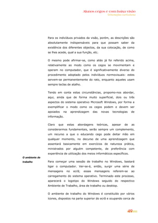 Alunos cegos e com baixa visão
                                                                    Orientações curriculares




                Para os indivíduos privados da visão, porém, as descrições são
                absolutamente indispensáveis para que possam saber da
                existência dos diferentes objectos, da sua colocação, de como
                se lhes acede, qual a sua função, etc.


                O mesmo pode afirmar-se, como aliás já foi referido acima,
                relativamente ao modo como os cegos se movimentam e
                operam no computador, que é significativamente diverso do
                procedimento adoptado pelos indivíduos normovisuais: estes
                servem-se permanentemente do rato, enquanto aqueles usam
                sempre teclas de atalho.


                Tendo em conta estas circunstâncias, propomo-nos abordar,
                aqui, ainda que de forma muito superficial, dois ou três
                aspectos do sistema operativo Microsoft Windows, por forma a
                exemplificar o modo como os cegos podem e devem ser
                apoiados    na         aprendizagem      das    novas     tecnologias    de
                informação.


                Claro   que       estas    abordagens       teóricas,   apesar    de     as
                considerarmos fundamentais, serão sempre um complemento,
                um recurso a que o educando cego pode deitar mão em
                qualquer momento, no decurso de uma aprendizagem que
                assentará basicamente em exercícios de natureza prática,
                ministrados       por   alguém       competente,   de   preferência     com
                experiência de utilização dos meios informáticos específicos.
O ambiente de
trabalho        Para começar uma sessão de trabalho no Windows, bastará
                ligar o computador. Ver-se-á, então, surgir uma série de
                mensagens         no    ecrã;    essas    mensagens       referem-se     ao
                carregamento do sistema operativo. Terminado este processo,
                aparecerá     o    logotipo     do    Windows   seguido    do   respectivo
                Ambiente de Trabalho, área de trabalho ou desktop.


                O ambiente de trabalho do Windows é constituído por vários
                ícones, dispostos na parte superior do ecrã e ocupando cerca de



                                                                                        49
 