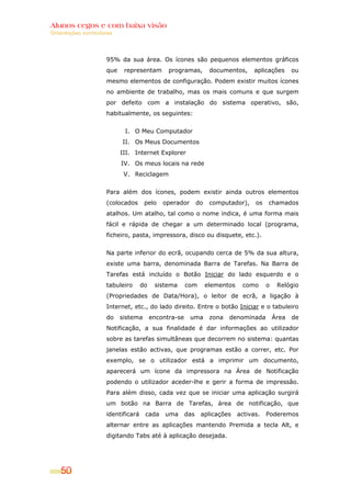 Alunos cegos e com baixa visão
Orientações curriculares




                     95% da sua área. Os ícones são pequenos elementos gráficos
                     que    representam        programas,          documentos,      aplicações      ou
                     mesmo elementos de configuração. Podem existir muitos ícones
                     no ambiente de trabalho, mas os mais comuns e que surgem
                     por defeito com a instalação do sistema operativo, são,
                     habitualmente, os seguintes:


                            I. O Meu Computador
                           II. Os Meus Documentos
                           III. Internet Explorer
                           IV. Os meus locais na rede
                            V. Reciclagem


                     Para além dos ícones, podem existir ainda outros elementos
                     (colocados      pelo    operador        do    computador),     os   chamados
                     atalhos. Um atalho, tal como o nome indica, é uma forma mais
                     fácil e rápida de chegar a um determinado local (programa,
                     ficheiro, pasta, impressora, disco ou disquete, etc.).


                     Na parte inferior do ecrã, ocupando cerca de 5% da sua altura,
                     existe uma barra, denominada Barra de Tarefas. Na Barra de
                     Tarefas está incluído o Botão Iniciar do lado esquerdo e o
                     tabuleiro      do    sistema      com        elementos    como      o    Relógio
                     (Propriedades de Data/Hora), o leitor de ecrã, a ligação à
                     Internet, etc., do lado direito. Entre o botão Iniciar e o tabuleiro
                     do    sistema       encontra-se    uma        zona   denominada         Área   de
                     Notificação, a sua finalidade é dar informações ao utilizador
                     sobre as tarefas simultâneas que decorrem no sistema: quantas
                     janelas estão activas, que programas estão a correr, etc. Por
                     exemplo, se o utilizador está a imprimir um documento,
                     aparecerá um ícone da impressora na Área de Notificação
                     podendo o utilizador aceder-lhe e gerir a forma de impressão.
                     Para além disso, cada vez que se iniciar uma aplicação surgirá
                     um botão na Barra de Tarefas, área de notificação, que
                     identificará    cada     uma      das    aplicações      activas.   Poderemos
                     alternar entre as aplicações mantendo Premida a tecla Alt, e
                     digitando Tabs até à aplicação desejada.




    50
 
