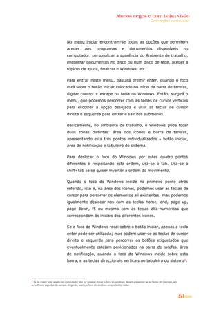 Alunos cegos e com baixa visão
                                                                                                        Orientações curriculares




                               No menu iniciar encontram-se todas as opções que permitem
                               aceder         aos        programas             e      documentos               disponíveis          no
                               computador, personalizar a aparência do Ambiente de trabalho,
                               encontrar documentos no disco ou num disco de rede, aceder a
                               tópicos de ajuda, finalizar o Windows, etc.


                               Para entrar neste menu, bastará premir enter, quando o foco
                               está sobre o botão iniciar colocado no início da barra de tarefas,
                               digitar control + escape ou tecla do Windows. Então, surgirá o
                               menu, que podemos percorrer com as teclas de cursor verticais
                               para escolher a opção desejada e usar as teclas de cursor
                               direita e esquerda para entrar e sair dos submenus.


                               Basicamente, no ambiente de trabalho, o Windows pode focar
                               duas zonas distintas: área dos ícones e barra de tarefas,
                               apresentando esta três pontos individualizados – botão iniciar,
                               área de notificação e tabuleiro do sistema.


                               Para deslocar o foco do Windows por estes quatro pontos
                               diferentes e respeitando esta ordem, usa-se o tab. Usa-se o
                               shift+tab se se quiser inverter a ordem do movimento.


                               Quando o foco do Windows incide no primeiro ponto atrás
                               referido, isto é, na área dos ícones, podemos usar as teclas de
                               cursor para percorrer os elementos ali existentes; mas podemos
                               igualmente deslocar-nos com as teclas home, end, page up,
                               page down, f5 ou mesmo com as teclas alfa-numéricas que
                               correspondam às iniciais dos diferentes ícones.


                               Se o foco do Windows recai sobre o botão iniciar, apenas a tecla
                               enter pode ser utilizada; mas podem usar-se as teclas de cursor
                               direita e esquerda para percorrer os botões etiquetados que
                               eventualmente estejam posicionados na barra de tarefas, área
                               de notificação, quando o foco do Windows incide sobre esta
                               barra, e as teclas direccionais verticais no tabuleiro do sistema5.




5
  Se ao iniciar uma sessão no computador não for possível mover o foco do windows, devem pressionar-se as teclas ctrl+escape, em
simultâneo, seguidas de escape, dirigindo, assim, o foco do windows para o botão iniciar.



                                                                                                                                   51
 