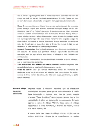 Alunos cegos e com baixa visão
Orientações curriculares




      está a utilizar. Algumas janelas têm os nomes dos menus localizados na barra de
      menus que está, por sua vez, localizada abaixo da barra de título. Quando um item
      da barra de menus é seleccionado, o respectivo menu aparece automaticamente.


      Menu: O menu consiste numa lista de itens, a maior parte dos quais são comandos
      para a aplicação. Alguns itens de menu podem ser indicações do tipo "on" ou "off"
      (tais como "negrito" ou "itálico"), ou nomes de outros menus que listam comandos
      adicionais. Existem basicamente dois tipos de menus no Windows (Pop-up menus -
      menus rolantes, verticais - e Pool-down menus - menus de topo, horizontais), sendo
      que a principal diferença entre eles consiste na forma como se pode navegar no
      nível superior do sistema de menus. Nos menus do tipo pool-down utilizam-se as
      setas de direcção para a esquerda e para a direita. Nos menus do tipo pop-up
      utilizam-se as setas de direcção para cima e para baixo.
      Barra de ferramentas: Área localizada abaixo da barra de menus, constituída por
      um     conjunto   de   botões   que   permitem   efectuar   rapidamente   determinadas
      operações, sem ter que recorrer aos menus, e utilizando o rato (utilizada por
      normovisuais).
      Ícone: Imagem representativa de um determinado programa ou outro elemento,
      que se encontra dentro das janelas.
      Área de trabalho, área de texto ou área de controlo: O Interior da janela, área
      para edição de texto ou a parte visível do documento escrito.
      Barra de estado: área que fornece informações acerca dos elementos da
      respectiva janela ou do documento ali presente, tais como número da página,
      número da linha, número da coluna, etc. Esta barra surge, geralmente, na parte
      inferior da janela.




Caixas de diálogo       Algumas vezes, o Windows necessita que se introduzam
ou janelas              informações adicionais para que se possa completar a tarefa.
secundárias
                        Essa informação é digitada num tipo de janela especial
                        chamada "Caixa de diálogo" (por exemplo, sempre que se tem
                        necessidade de abrir um documento no processador de texto,
                        aparece a caixa de diálogo "Abrir"). Nesta caixa de diálogo
                        especifica-se o nome do ficheiro, o formato do mesmo, onde é
                        que ele se localiza, etc.


                        A maior parte das caixas de diálogo contém opções que se
                        podem seleccionar. Depois de se especificarem as opções




    54
 