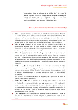 Alunos cegos e com baixa visão
                                                                Orientações curriculares




                pretendidas, pode-se seleccionar o botão "OK" para sair da
                janela. Algumas caixas de diálogo podem mostrar informações,
                avisos   ou   mensagens    que    explicam    porque    é   que   uma
                determinada tarefa não pode ser completada, etc.




                         Caixa 6 – Elementos mais importantes de uma caixa de diálogo




Caixa de texto: Uma caixa de texto, também referida muitas vezes como "Controle
de edição", é uma janela rectangular onde se pode introduzir ou editar texto. Por
exemplo, é exibida uma caixa de texto sempre que se quer abrir um documento no
processador de texto. Normalmente, aparece uma caixa de diálogo que contém uma
caixa de texto, na qual se escreve o nome do documento que se pretende abrir.
Caixa de lista: Uma caixa de lista mostra uma lista pré-construída de opções de
onde se pode escolher uma, tal como nomes de ficheiro, cores ou fontes dos
caracteres. As caixas de lista são utilizadas prioritariamente quando é necessário
mostrar um grande número de opções ao utilizador.
Caixas de selecção: Uma caixa de selecção mostra, também como no item
anterior uma lista de opções de onde se pode escolher uma. A diferença entre estes
dois itens é a maneira como a lista é exibida. A caixa de selecção mostra apenas um
rectângulo com um valor seleccionado, e quando é pressionada a seta acima ou seta
abaixo, outro rectângulo da lista de opções é mostrado, podendo, então, escolher-se
outro valor.
Botões de opção: Os botões de opção, também conhecidos como botões de rádio,
representam um grupo de opções onde apenas uma pode ser escolhida. Por
exemplo, numa caixa de diálogo "Imprimir" do processador de texto, podem existir
os seguintes botões de opção: (i) intervalo páginas; (ii) todas; (iii) página actual;
(iv) páginas.
Para mover o foco do windows entre as várias opções, utilizam-se as setas de
direcção (seta acima e seta abaixo).
Botões de verificação ou caixas de verificação: Os botões ou caixas de
verificação são normalmente utilizados para opções que possuem dois estados, tais
como "Sim" ou "Não" ou "seleccionada" ou "não seleccionada". Quando um botão de
verificação está seleccionado, um traço pontilhado envolve o botão. Estes botões, ao
contrário do que acontece com os botões de opção, podem ser seleccionados
individualmente ou em conjunto.
Caixa Combo: As caixas combo são uma combinação de caixas de texto e caixas de
lista, isto é, pode escrever-se o valor desejado ou seleccioná-lo a partir de uma
lista.




                                                                                  55
 
