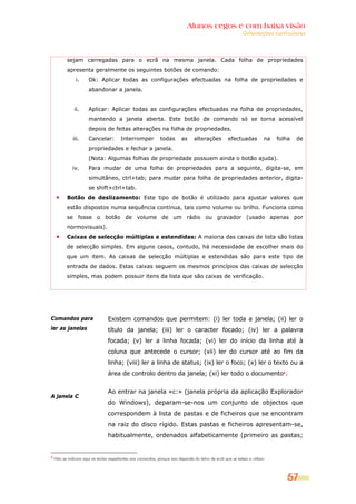 Alunos cegos e com baixa visão
                                                                                                               Orientações curriculares




           sejam carregadas para o ecrã na mesma janela. Cada folha de propriedades
           apresenta geralmente os seguintes botões de comando:
                i.     Ok: Aplicar todas as configurações efectuadas na folha de propriedades e
                       abandonar a janela.


               ii.     Aplicar: Aplicar todas as configurações efectuadas na folha de propriedades,
                       mantendo a janela aberta. Este botão de comando só se torna acessível
                       depois de feitas alterações na folha de propriedades.
              iii.     Cancelar:         Interromper            todas       as     alterações         efectuadas           na   folha   de
                       propriedades e fechar a janela.
                       (Nota: Algumas folhas de propriedade possuem ainda o botão ajuda).
              iv.      Para mudar de uma folha de propriedades para a seguinte, digita-se, em
                       simultâneo, ctrl+tab; para mudar para folha de propriedades anterior, digita-
                       se shift+ctrl+tab.
           Botão de deslizamento: Este tipo de botão é utilizado para ajustar valores que
           estão dispostos numa sequência contínua, tais como volume ou brilho. Funciona como
           se fosse o botão de volume de um rádio ou gravador (usado apenas por
           normovisuais).
           Caixas de selecção múltiplas e estendidas: A maioria das caixas de lista são listas
           de selecção simples. Em alguns casos, contudo, há necessidade de escolher mais do
           que um item. As caixas de selecção múltiplas e estendidas são para este tipo de
           entrada de dados. Estas caixas seguem os mesmos princípios das caixas de selecção
           simples, mas podem possuir itens da lista que são caixas de verificação.




Comandos para                     Existem comandos que permitem: (i) ler toda a janela; (ii) ler o
ler as janelas                    título da janela; (iii) ler o caracter focado; (iv) ler a palavra
                                  focada; (v) ler a linha focada; (vi) ler do início da linha até à
                                  coluna que antecede o cursor; (vii) ler do cursor até ao fim da
                                  linha; (viii) ler a linha de status; (ix) ler o foco; (x) ler o texto ou a
                                  área de controlo dentro da janela; (xi) ler todo o documento6.


                                  Ao entrar na janela «c:» (janela própria da aplicação Explorador
A janela C
                                  do Windows), deparam-se-nos um conjunto de objectos que
                                  correspondem à lista de pastas e de ficheiros que se encontram
                                  na raiz do disco rígido. Estas pastas e ficheiros apresentam-se,
                                  habitualmente, ordenados alfabeticamente (primeiro as pastas;


6
    Não se indicam aqui as teclas respeitantes aos comandos, porque isso depende do leitor de ecrã que se esteja a utilizar.



                                                                                                                                    57
 