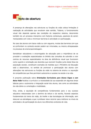 Alunos cegos e com baixa visão
                                                               Orientações curriculares




       Nota de abertura


A presença de alterações nas estruturas ou funções da visão coloca limitações à
realização de actividades que envolvem este sentido. Todavia, o funcionamento
visual não depende apenas das condições do respectivo sistema, decorrendo
também de um processo interactivo com factores contextuais, passíveis de serem
manipulados com vista a minimizar barreiras à actividade e à participação.


No caso dos alunos com baixa visão ou com cegueira, muitas das barreiras com que
se confrontam no contexto escolar podem ser minoradas, ou mesmo ultrapassadas
no processo de ensino/aprendizagem.


Sensibilizar educadores e encarregados de educação para a importância de se
proceder a avaliações especializadas no âmbito das consultas de subvisão e criar
centros de recursos especializados na área da deficiência visual que funcionem
como suporte e orientação aos docentes que exercem funções junto desta faixa da
população escolar, constituem exemplos de medidas que o Ministério da Educação
está a desenvolver, no sentido de promover a participação dos alunos com
alterações nas estruturas ou funções da visão no sistema de ensino e a aquisição
de competências que lhes permitam autonomia e sucesso na escola e na vida.


A presente publicação sobre Orientações Curriculares para Alunos Cegos e com
Baixa Visão focaliza o currículo e a necessidade da sua expansão em algumas áreas
básicas para a autonomia e integração social dos alunos, tais como as actividades
da vida diária e a orientação e mobilidade.


Visa, ainda, a aquisição de competências fundamentais para o seu sucesso
educativo relacionadas com o domínio da leitura e da escrita, focando aspectos
fundamentais do treino de visão, do braille e das tecnologias de informação, sem
descurar as estratégias a que o professor deve recorrer para melhorar os níveis de
actividade e de participação do aluno nos diferentes contextos de vida.




                                                                                  5
 
