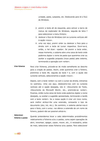 Alunos cegos e com baixa visão
Orientações curriculares




                               unidade, pasta, subpasta, etc. Deslocando para lá o foco
                               do Windows.



                           2. premir a tecla alt da esquerda, para activar a barra de
                               menus do explorador do Windows, seguida da letra f
                               para seleccionar o menu ficheiro.
                           3. deslocar o foco do Windows com os cursores verticais até
                               à opção «novo».
                           4. uma vez aqui, premir enter ou deslocar o foco para a
                               direita com a tecla de cursor respectiva. Ouvir-se-á,
                               então, o hal dizer: «pasta». Se premir a tecla enter,
                               nesse momento, o sistema abre uma caixa de texto onde
                               podemos digitar o nome da pasta que queremos criar ou
                               aceitar a sugestão proposta (nova pasta) pelo sistema,
                               terminando a operação com «enter».

Criar ficheiros      Para criar ficheiros, procede-se de modo semelhante ao descrito
                     para a criação de pastas. Assim, onde queremos criar o ficheiro,
                     premimos a tecla Alt, seguida da tecla f e, com a ajuda dos
                     cursores verticais, seleccionamos a opção «novo».


                     Depois, com a tecla «enter» ou com o cursor da direita, entramos
                     no submenu. Uma vez aqui, deslocamo-nos com os cursores
                     verticais até à opção desejada, isto é: «Documento de Texto,
                     «Documento do Microsoft Word», etc., premindo-se «enter».
                     Ficamos, então numa caixa de texto onde podemos digitar o nome
                     desejado, ou aceitar a sugestão apresentada, terminando a tarefa
                     com a tecla «enter». Se a nossa opção é criar um novo nome,
                     será melhor atribuir-lhe uma extensão, consoante o tipo de
                     documento (doc, txt, etc.). De contrário, o sistema alertar-nos-á
                     para o facto, com o aviso: «se alterar a extensão de um nome de
                     ficheiro, poderá não ser possível utilizá-lo.

Seleccionar
                     Quando pretendemos levar a cabo determinados procedimentos
ficheiros e pastas
                     relativamente a ficheiros e/ou a pastas, como sejam operações de
                     abrir, renomear, apagar, copiar, mover, etc., é necessário, antes
                     de mais, seleccionar esses ficheiros e/ou pastas. Para seleccionar



    60
 