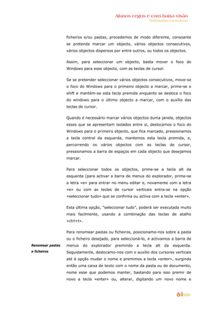 Alunos cegos e com baixa visão
                                                                 Orientações curriculares




                  ficheiros e/ou pastas, procedemos de modo diferente, consoante
                  se pretenda marcar um objecto, vários objectos consecutivos,
                  vários objectos dispersos por entre outros, ou todos os objectos.


                  Assim, para seleccionar um objecto, basta mover o foco do
                  Windows para esse objecto, com as teclas de cursor.


                  Se se pretender seleccionar vários objectos consecutivos, move-se
                  o foco do Windows para o primeiro objecto a marcar, prime-se o
                  shift e mantém-se esta tecla premida enquanto se desloca o foco
                  do windows para o último objecto a marcar, com o auxílio das
                  teclas de cursor.


                  Quando é necessário marcar vários objectos duma janela, objectos
                  esses que se apresentam isolados entre si, deslocamos o foco do
                  Windows para o primeiro objecto, que fica marcado, pressionamos
                  a tecla control da esquerda, mantemos esta tecla premida, e,
                  percorrendo    os   vários   objectos   com   as    teclas     de   cursor,
                  pressionamos a barra de espaços em cada objecto que desejamos
                  marcar.


                  Para seleccionar todos os objectos, prime-se a tecla alt da
                  esquerda (para activar a barra de menus do explorador, prime-se
                  a letra «e» para entrar no menu editar e, novamente com a letra
                  «e» ou com as teclas de cursor verticais entra-se na opção
                  «seleccionar tudo» que se confirma ou activa com a tecla «enter».


                  Esta última opção, “seleccionar tudo”, poderá ser executada muito
                  mais facilmente, usando a combinação das teclas de atalho
                  «ctrl+t».


                  Para renomear pastas ou ficheiros, posicionamo-nos sobre a pasta
                  ou o ficheiro desejado, para seleccioná-lo, e activamos a barra de
Renomear pastas   menus     do   explorador    premindo   a   tecla   alt   da    esquerda.
e ficheiros       Seguidamente, deslocamo-nos com o auxílio dos cursores verticais
                  até à opção mudar o nome e premimos a tecla «enter», surgindo
                  então uma caixa de texto com o nome da pasta ou do documento,
                  nome esse que podemos manter, bastando para isso premir de
                  novo a tecla «enter» ou, alterar, digitando um novo nome e



                                                                                      61
 