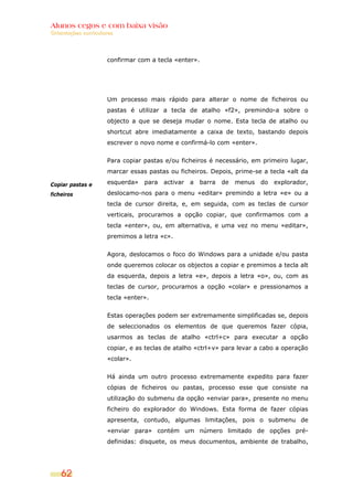 Alunos cegos e com baixa visão
Orientações curriculares




                     confirmar com a tecla «enter».




                     Um processo mais rápido para alterar o nome de ficheiros ou
                     pastas é utilizar a tecla de atalho «f2», premindo-a sobre o
                     objecto a que se deseja mudar o nome. Esta tecla de atalho ou
                     shortcut abre imediatamente a caixa de texto, bastando depois
                     escrever o novo nome e confirmá-lo com «enter».


                     Para copiar pastas e/ou ficheiros é necessário, em primeiro lugar,
                     marcar essas pastas ou ficheiros. Depois, prime-se a tecla «alt da

Copiar pastas e      esquerda»   para   activar   a   barra   de   menus   do   explorador,

ficheiros            deslocamo-nos para o menu «editar» premindo a letra «e» ou a
                     tecla de cursor direita, e, em seguida, com as teclas de cursor
                     verticais, procuramos a opção copiar, que confirmamos com a
                     tecla «enter», ou, em alternativa, e uma vez no menu «editar»,
                     premimos a letra «c».


                     Agora, deslocamos o foco do Windows para a unidade e/ou pasta
                     onde queremos colocar os objectos a copiar e premimos a tecla alt
                     da esquerda, depois a letra «e», depois a letra «o», ou, com as
                     teclas de cursor, procuramos a opção «colar» e pressionamos a
                     tecla «enter».


                     Estas operações podem ser extremamente simplificadas se, depois
                     de seleccionados os elementos de que queremos fazer cópia,
                     usarmos as teclas de atalho «ctrl+c» para executar a opção
                     copiar, e as teclas de atalho «ctrl+v» para levar a cabo a operação
                     «colar».


                     Há ainda um outro processo extremamente expedito para fazer
                     cópias de ficheiros ou pastas, processo esse que consiste na
                     utilização do submenu da opção «enviar para», presente no menu
                     ficheiro do explorador do Windows. Esta forma de fazer cópias
                     apresenta, contudo, algumas limitações, pois o submenu de
                     «enviar para» contém um número limitado de opções pré-
                     definidas: disquete, os meus documentos, ambiente de trabalho,




    62
 