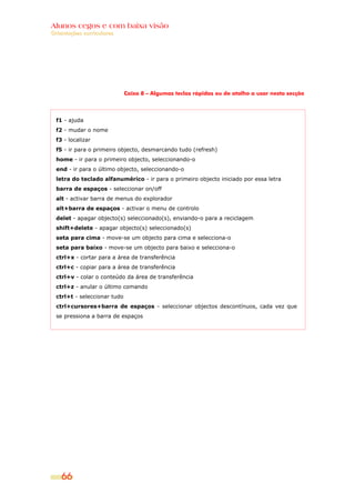 Alunos cegos e com baixa visão
Orientações curriculares




                              Caixa 8 – Algumas teclas rápidas ou de atalho a usar nesta secção




  f1 - ajuda
  f2 - mudar o nome
  f3 - localizar
  f5 - ir para o primeiro objecto, desmarcando tudo (refresh)
  home - ir para o primeiro objecto, seleccionando-o
  end - ir para o último objecto, seleccionando-o
  letra do teclado alfanumérico - ir para o primeiro objecto iniciado por essa letra
  barra de espaços - seleccionar on/off
  alt - activar barra de menus do explorador
  alt+barra de espaços - activar o menu de controlo
  delet - apagar objecto(s) seleccionado(s), enviando-o para a reciclagem
  shift+delete - apagar objecto(s) seleccionado(s)
  seta para cima - move-se um objecto para cima e selecciona-o
  seta para baixo - move-se um objecto para baixo e selecciona-o
  ctrl+x - cortar para a área de transferência
  ctrl+c - copiar para a área de transferência
  ctrl+v - colar o conteúdo da área de transferência
  ctrl+z - anular o último comando
  ctrl+t - seleccionar tudo
  ctrl+cursores+barra de espaços - seleccionar objectos descontínuos, cada vez que
  se pressiona a barra de espaços




    66
 