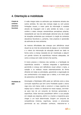 Alunos cegos e com baixa visão
                                                               Orientações curriculares




4. Orientação e mobilidade

Criação de       A visão integra todos os estímulos que recebemos através dos
contextos        outros sentidos. No caso das crianças cegas ou com graves
educativos
                 limitações visuais, a maior parte da informação é recebida
favoráveis
                 através da linguagem oral e pelo sentido do tacto, o que
                 confere a estas crianças características perceptivas próprias,
                 necessitando por isso de estimulação adicional e/ou da criação
                 de situações ambientais que conduzam à criação de contextos
                 educativos favoráveis e, portanto, mais propícios à apreensão
                 de estímulos do meio ambiente.


                 As maiores dificuldades das crianças com deficiência visual
                 situam-se ao nível da compreensão do espaço e na motricidade
                 e o relevo da intervenção da educação deverá ser dado na
                 forma como a criança necessita de ser incentivada a adquirir
                 um grande número de experiências motoras adequadas, tal
                 como a criança com visão normal o faz sozinha.


                 O treino precoce e intensivo dos sentidos e a facilitação de
                 experiências sensório – motoras integradas e significativas
                 permitirão à criança com deficiência visual utilizar o tacto, a
                 audição e os resíduos visuais sistematicamente de forma
                 eficiente em todas as actividades, garantindo a organização do
                 seu conhecimento e do espaço que o rodeia, e um maior grau
                 de autonomia e de liberdade.


Finalidades da   Orientação e Mobilidade (OM) pode ser definida como a área
O&M              curricular específica que tem como finalidade ajudar o aluno
                 cego e/ou com baixa visão a construir o mapa cognitivo do
                 espaço que o rodeia e a deslocar-se nesse espaço, servindo-
                 se para isso de um conjunto de técnicas apropriadas e
                 específicas. Estas técnicas possibilitam definir a sua posição
                 em relação aos objectos, definir e a manter a trajectória para
                 chegar a um local determinado. Exigem um conjunto de
                 competências      motoras,   cognitivas,   sociais    e   emocionais
                 permitindo   ao    seu   utilizador   conhecer,      relacionar-se   e



                                                                                 67
 