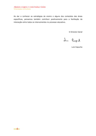Alunos cegos e com baixa visão
Orientações curriculares




Ao dar a conhecer as estratégias de ensino e alguns dos conteúdos das áreas
específicas, pensamos também contribuir positivamente para a facilitação da
interacção entre todos os intervenientes no processo educativo.




                                                                  O Director-Geral




                                                                     Luís Capucha




    6
 