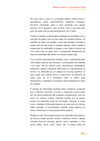 Alunos cegos e com baixa visão
                                                 Orientações curriculares




Por outro lado, o tacto e a percepção háptica (tacto activo) e
quinestésica,   sendo      essencialmente     receptores    imediatos,
fornecem informação sobre o meio ambiente num espaço
próximo. Só é tangível o que se toca. Tudo o que está para
além do corpo, não se pode percepcionar com o tacto.


O tacto é imediato. A informação é recebida em simultâneo com a
execução do gesto, uma vez que exige um contacto próximo. Ao
contrário da visão e da audição, o tacto não antecipa no tempo as
acções nem permite prever a situação seguinte. Daqui ressalta a
insegurança na deslocação no espaço, o que origina a procura de
uma maior base de apoio com o consequente alargamento da
base de sustentação tão comum na criança/ pessoa cega.


É um sentido essencialmente analítico, mas o responsável pelas
informações relativas aos atributos e propriedades dos objectos
e do meio: tipo de textura, peso, temperatura, estabilidade,
espessura, rigidez e pequenas diferenças ou irregularidades na
forma e na dimensão de um objecto ou de uma superfície. O
tacto exige uma atitude activa e intencional, ao contrário da
visão,   para   ver   só   é   necessário   “abrir   os   olhos”,   para
percepcionar a realidade é necessário intencionalidade por parte
do receptor.


É através da informação recebida pelos receptores sensoriais
que o indivíduo “percebe” o mundo, o interpreta e actua sobre
ele. Os vários receptores não trabalham isoladamente, mas sim
como um sistema unitário existindo tarefas que se podem
basear em diferentes tipos de informação sensorial, o modo
como a selecção é efectuada depende do meio onde as crianças
estão inseridas: é recomendável trabalhar estes aspectos de
forma intencional e o mais precocemente possível.


Propõe-se uma intervenção precoce na interacção pela palavra,
de forma a poder associar nomes e objectos, verbos a gestos
motores como por exemplo, agarrar, tocar, manipular, e mais
tarde, andar, correr, subir, trepar, etc. A criança pode em




                                                                    71
 