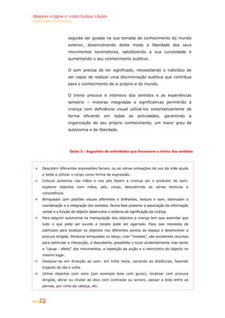 Alunos cegos e com baixa visão
Orientações curriculares




                      seguida ser guiada na sua tomada de conhecimento do mundo
                      exterior, desenvolvendo deste modo a liberdade dos seus
                      movimentos locomotores, satisfazendo a sua curiosidade e
                      aumentando o seu conhecimento auditivo.


                      O som precisa de ter significado, necessitando o indivíduo de
                      ser capaz de realizar uma discriminação auditiva que contribua
                      para o conhecimento de si próprio e do mundo.


                      O treino precoce e intensivo dos sentidos e as experiências
                      sensório – motoras integradas e significativas permitirão à
                      criança com deficiência visual utilizá-los sistematicamente de
                      forma      eficiente   em   todas    as   actividades,     garantindo      a
                      organização do seu próprio conhecimento, um maior grau de
                      autonomia e de liberdade.




                      Caixa 3 – Sugestões de actividades que favorecem o treino dos sentidos




      Descobrir diferentes expressões faciais, ou as várias entoações da voz da mãe ajuda
      o bebé a utilizar o corpo como forma de expressão.
      Colocar pulseiras nas mãos e nos pés fazem a criança ser o produtor do som;
      explorar objectos com mãos, pés, corpo, descobrindo as várias texturas e
      consistência.
      Brinquedos com padrões visuais diferentes e brilhantes, textura e som, estimulam a
      coordenação e a integração dos sentidos. Numa fase posterior a associação da informação
      verbal e a função do objecto desenvolve o sistema de significação da criança.
      Para adquirir autonomia na manipulação dos objectos a criança tem que assimilar que
      tudo o que pode ser ouvido e tocado pode ser agarrado. Para isso necessita de
      estímulos para localizar os objectos nos diferentes pontos do espaço e desenvolver a
      procura dirigida. Pendurar brinquedos no berço, criar “mobiles”, são excelentes recursos
      para estimular a interacção, a descoberta, possibilita o tocar acidentalmente mas sentir
      a “causa - efeito” dos movimentos, a repetição da acção e o reencontro do objecto no
      mesmo lugar.
      Deslocar-se em direcção ao som: em linha recta, variando as distâncias, fazendo
      trajecto de ida e volta.
      Utilize objectos com sons (por exemplo bola com guiso), localizar com procura
      dirigida, atirar ou chutar ao alvo com contraste ou sonoro, passar a bola entre as
      pernas, por cima da cabeça, etc.



    72
 