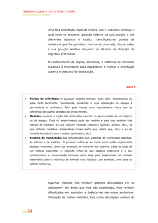 Alunos cegos e com baixa visão
Orientações curriculares




                     Uma boa orientação espacial implica que o indivíduo conheça o
                     local onde se encontra (posição relativa da sua posição e dos
                     diferentes   objectos   e   locais),   Identificar/criar   pontos   de
                     referência que lhe permitam manter-se orientado, isto é, saber
                     a sua posição relativa enquanto se desloca na direcção do
                     objectivo pretendido.


                     O conhecimento de regras, princípios, e sistemas de conceitos
                     espaciais é importante para estabelecer e manter a orientação
                     durante o percurso de deslocação.




                                                                                    Caixa 4




      Pontos de referência: é qualquer objecto familiar, som, odor, temperatura ou
      pista táctil facilmente reconhecida, constante e cuja localização no espaço é
      permanente e conhecida. Têm pelo menos uma característica única que os
      diferencia dos outros objectos do envolvimento.
      Medidas: envolve a noção das dimensões exactas ou aproximadas de um objecto
      ou do espaço. Tudo no envolvimento pode ser medido e para isso existem três
      classes de medidas: as que utilizam medidas corporais (palmos, passos, etc.), as
      que utilizam medidas comparativas (mais perto que, maior que, etc.) e as de
      unidade standard (como o metro, quilometro, etc.).
      Sistema de numeração: são considerados dois sistemas de numeração distintos:
      de interior e de exterior. O primeiro refere-se ao modo como estão organizados
      espaços interiores, como por exemplo, os números dos quartos, salas ou lojas de
      um edifício específico. O segundo refere-se aos espaços exteriores e o seu
      conhecimento e compreensão funciona como base para desenvolver um método
      sistemático para o indivíduo se orientar e/ou localizar, por exemplo, uma casa ou
      edifício numa rua.




                     Algumas crianças não revelam grandes dificuldades em se
                     deslocarem em áreas que lhes são conhecidas, mas revelam
                     dificuldades em aprender a deslocar-se em novos ambientes.
                     Utilização de outros métodos, tais como descrições verbais do




    74
 