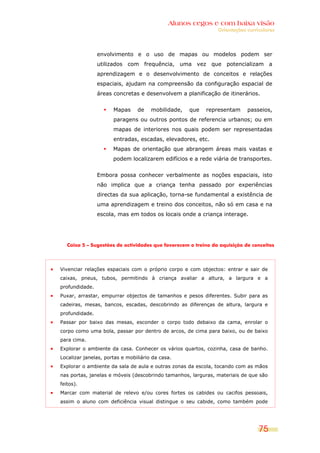 Alunos cegos e com baixa visão
                                                               Orientações curriculares




                envolvimento e o uso de mapas ou modelos podem ser
                utilizados com frequência, uma vez que potencializam a
                aprendizagem e o desenvolvimento de conceitos e relações
                espaciais, ajudam na compreensão da configuração espacial de
                áreas concretas e desenvolvem a planificação de itinerários.


                      Mapas     de    mobilidade,   que   representam      passeios,
                      paragens ou outros pontos de referencia urbanos; ou em
                      mapas de interiores nos quais podem ser representadas
                      entradas, escadas, elevadores, etc.
                      Mapas de orientação que abrangem áreas mais vastas e
                      podem localizarem edifícios e a rede viária de transportes.


                Embora possa conhecer verbalmente as noções espaciais, isto
                não implica que a criança tenha passado por experiências
                directas da sua aplicação, torna-se fundamental a existência de
                uma aprendizagem e treino dos conceitos, não só em casa e na
                escola, mas em todos os locais onde a criança interage.




   Caixa 5 – Sugestões de actividades que favorecem o treino da aquisição de conceitos




Vivenciar relações espaciais com o próprio corpo e com objectos: entrar e sair de
caixas, pneus, tubos, permitindo à criança avaliar a altura, a largura e a
profundidade.
Puxar, arrastar, empurrar objectos de tamanhos e pesos diferentes. Subir para as
cadeiras, mesas, bancos, escadas, descobrindo as diferenças de altura, largura e
profundidade.
Passar por baixo das mesas, esconder o corpo todo debaixo da cama, enrolar o
corpo como uma bola, passar por dentro de arcos, de cima para baixo, ou de baixo
para cima.
Explorar o ambiente da casa. Conhecer os vários quartos, cozinha, casa de banho.
Localizar janelas, portas e mobiliário da casa.
Explorar o ambiente da sala de aula e outras zonas da escola, tocando com as mãos
nas portas, janelas e móveis (descobrindo tamanhos, larguras, materiais de que são
feitos).
Marcar com material de relevo e/ou cores fortes os cabides ou cacifos pessoais,
assim o aluno com deficiência visual distingue o seu cabide, como também pode




                                                                                75
 
