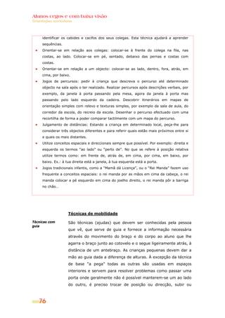 Alunos cegos e com baixa visão
Orientações curriculares




      identificar os cabides e cacifos dos seus colegas. Esta técnica ajudará a aprender
      sequências.
      Orientar-se em relação aos colegas: colocar-se à frente do colega na fila, nas
      costas, ao lado. Colocar-se em pé, sentado, debaixo das pernas e costas com
      costas.
      Orientar-se em relação a um objecto: colocar-se ao lado, dentro, fora, atrás, em
      cima, por baixo.
      Jogos de percursos: pedir à criança que descreva o percurso até determinado
      objecto na sala após o ter realizado. Realizar percursos após descrições verbais, por
      exemplo, da janela à porta passando pela mesa, agora da janela à porta mas
      passando pelo lado esquerdo da cadeira. Descobrir itinerários em mapas de
      orientação simples com relevo e texturas simples, por exemplo da sala de aula, do
      corredor da escola, do recreio da escola. Desenhar o percurso efectuado com uma
      recortilha de forma a poder comparar tactilmente com um mapa do percurso.
      Julgamento de distâncias: Estando a criança em determinado local, peça-lhe para
      considerar três objectos diferentes e para referir quais estão mais próximos entre si
      e quais os mais distantes.
      Utilize conceitos espaciais e direccionais sempre que possível. Por exemplo: direita e
      esquerda os termos “ao lado” ou “perto de”. No que se refere à posição relativa
      utilize termos como: em frente de, atrás de, em cima, por cima, em baixo, por
      baixo. Ex.: à tua direita está a janela, à tua esquerda está a porta.
      Jogos tradicionais infantis, como a “Mamã dá Licença”, ou o “Rei Manda” fazem uso
      frequente a conceitos espaciais: o rei manda por as mãos em cima da cabeça, o rei
      manda colocar a pé esquerdo em cima do joelho direito, o rei manda pôr a barriga
      no chão…




                     Técnicas de mobilidade

Técnicas com         São técnicas (ajudas) que devem ser conhecidas pela pessoa
guia
                     que vê, que serve de guia e fornece a informação necessária
                     através do movimento do braço e do corpo ao aluno que lhe
                     agarra o braço junto ao cotovelo e o segue ligeiramente atrás, à
                     distância de um antebraço. As crianças pequenas devem dar a
                     mão ao guia dada a diferença de alturas. À excepção da técnica
                     de base “a pega” todas as outras são usadas em espaços
                     interiores e servem para resolver problemas como passar uma
                     porta onde geralmente não é possível manterem-se um ao lado
                     do outro, é preciso trocar de posição ou direcção, subir ou



    76
 