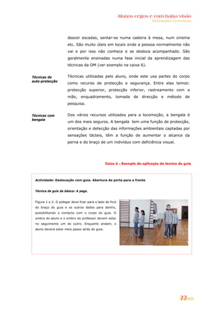 Alunos cegos e com baixa visão
                                                                          Orientações curriculares




                      descer escadas, sentar-se numa cadeira à mesa, num cinema
                      etc. São muito úteis em locais onde a pessoa normalmente não
                      vai e por isso não conhece e se desloca acompanhado. São
                      geralmente ensinadas numa fase inicial da aprendizagem das
                      técnicas da OM (ver exemplo na caixa 6).


Técnicas de           Técnicas utilizadas pelo aluno, onde este usa partes do corpo
auto-protecção
                      como recurso de protecção e segurança. Entre elas temos:
                      protecção superior, protecção inferior, rastreamento com a
                      mão, enquadramento, tomada de direcção e método de
                      pesquisa.


Técnicas com          Dos vários recursos utilizados para a locomoção, a bengala é
bengala
                      um dos mais seguros. A bengala tem uma função de protecção,
                      orientação e detecção das informações ambientais captadas por
                      sensações tácteis, têm a função de aumentar o alcance da
                      perna e do braço de um indivíduo com deficiência visual.




                                                Caixa 6 – Exemplo da aplicação da técnica de guia



 Actividade: Deslocação com guia. Abertura de porta para a frente


 Técnica de guia de básica: A pega.


 Figura 1 e 2. O polegar deve ficar para o lado de fora
 do braço do guia e os outros dedos para dentro,
 possibilitando o contacto com o corpo do guia. O
 ombro do aluno e o ombro do professor devem estar
 no seguimento um do outro. Enquanto andam, o
 aluno deverá estar meio passo atrás do guia.




                                                                                           77
 