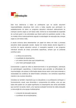 Alunos cegos e com baixa visão
                                                                   Orientações curriculares




        Introdução


Este    livro   destina-se   a   todos   os   professores   que   na   escola   assumem
responsabilidades educativas bem como a todos aqueles que participam no
estabelecimento do plano ou programa educativo individual relativamente às
crianças e jovens cegas ou com baixa visão. Centra-se na necessidade de expansão
do currículo geral e nas actividades que fazem parte do quotidiano escolar e não,
no modelo clínico tradicionalmente seguido na abordagem da educação das crianças
cegas ou com baixa visão.


A escola inclusiva deve desempenhar um papel de relevo em todo o processo
educativo desta população escolar. Apesar de muitos desses alunos seguirem o
currículo do regime educativo comum, é necessário expandir o seu programa
individual através de áreas curriculares específicas, sempre que se pretenda
contribuir para:


       — o reforço da autonomia;
       — a qualidade do desempenho;
       — um melhor domínio das suas competências;
       — uma maior participação social.


Compreender o papel da visão no desenvolvimento e na aprendizagem, sobretudo
na aprendizagem espontânea, é determinante para perceber as dificuldades de
movimentação e de acesso à informação destes alunos assim como para entender a
necessidade da existência de determinados conteúdos e de contextos específicos
visando o seu sucesso educativo.


Considera-se também importante que os educadores e os professores conheçam o
funcionamento visual, suas dimensões e componentes de análise, uma vez que
todos eles podem ter um papel significativo no desempenho das várias actividades
que ocorrem na escola. Assim, uma rigorosa avaliação funcional da visão pressupõe
a intervenção de uma equipa multidisciplinar


       — o docente de educação especial;
       — o professor da turma/disciplina;




                                                                                      7
 