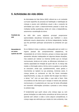 Alunos cegos e com baixa visão
                                                                    Orientações curriculares




5. Actividades da vida diária

                    As Actividades de Vida Diária (AVD) referem-se a um conteúdo
                    curricular específico do processo de habilitação e reabilitação de
                    crianças e jovens com deficiência visual e são o conjunto de
                    actividades que visam o desenvolvimento pessoal e social nas
                    múltiplas tarefas quotidianas, tendo em vista a independência,
                    autonomia e socialização do aluno.

Finalidade das      As      AVD     têm     como    objectivo   principal   proporcionar
AVD
                    oportunidades educativas funcionais que habilitem o aluno
                    deficiente visual a desenvolver, de forma independente, tarefas
                    que lhe permitam participar activamente no ambiente em que
                    vive.


Necessidade de      Se os hábitos à mesa, a postura, a adequação para se vestir e a
um ensino           higiene       pessoal   são    comportamentos     adaptativos,      há
explícito das AVD   necessidade de um treino intensivo, porque a criança cega pode
                    apresentar atitudes inadequadas em algumas dessas situações,
                    mas acabará por realizar as mesmas tarefas que as crianças
                    normovisuais, tendo-se em conta, as diferenças individuais e a
                    restrita capacidade de imitação de quem não vê. A criança não
                    recebe a informação sobre a forma como os gestos e as tarefas
                    se executam, ainda que, quotidianamente, esses gestos e
                    movimentos se repitam na sua presença, inúmeras vezes. A
                    criança jamais os conhecerá se não lhe forem ensinados
                    especificamente, ou seja, se o adulto não lhe pegar nas mãos e
                    a deixar "ver" com as suas mãos, o que está a fazer. Esta
                    circunstância de tão óbvia que é escapa à maioria das pessoas
                    normovisuais e é justamente por isso que há tanta dificuldade
                    em transmitir informações correctas e precisas a uma criança
                    ou pessoa cega.


                    É fundamental que quem educa uma criança cega ou com
                    graves limitações na visão tenha consciência da forma como ela
                    aprende sem utilizar a visão e como adquire competências. A
                    criança reage aos estímulos que recebe do meio ambiente, mas




                                                                                     79
 