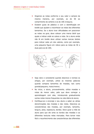 Alunos cegos e com baixa visão
Orientações curriculares




                           Organize as notas conforme o seu valor e sempre da
                           mesma      maneira,    por    exemplo,      as   de   5€   ao
                           comprimento da carteira e as de 10€ à largura;
                           Existem guias de plástico e com a identificação em
                           braille que ajudam a reconhecer as notas dos diferentes
                           tamanhos. Se o aluno tiver dificuldades em posicionar
                           as notas na guia, deve colocar uma marca táctil que
                           ajude a indicar onde se coloca a nota. Se o aluno ainda
                           não lê em braille deve utilizar outras marcas tácteis
                           para indicar cada um dos valores, como por exemplo,
                           uma pequena figura em relevo para as notas de 5€ e
                           duas para as de 10€;




                           Seja claro e consistente quando descreve e nomeia os
                           artigos,   por   exemplo,    utilize   as   mesmas    palavras
                           quando compara tamanhos de moedas, tais como
                           grande/pequeno, maior/menor;
                           No início, o aluno, provavelmente, utiliza moedas e
                           notas de menor valor, pelo que deve começar a
                           aprendizagem com elas, introduzindo gradualmente
                           outras notas menos frequentes na vida diária do aluno;
                           Certifique-se e encoraje o seu aluno a saber as várias
                           denominações das moedas e das notas. Descreva as
                           características das moedas, por exemplo, tamanho,
                           largura, peso, espessura, bordos. Deve guiar a mão do
                           aluno para que ele sinta os bordos das moedas e as
                           diferentes texturas nelas marcadas. Para tornar mais
                           fácil o reconhecimento das características das diferentes




    84
 