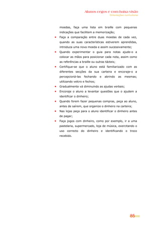 Alunos cegos e com baixa visão
                                          Orientações curriculares




moedas, faça uma lista em braille com pequenas
indicações que facilitem a memorização;
Faça a comparação entre duas moedas de cada vez,
quando as suas características estiverem aprendidas,
introduza uma nova moeda e assim sucessivamente;
Quando experimentar o guia para notas ajude-o a
colocar as mãos para posicionar cada nota, assim como
as referências a braille ou outras tácteis;
Certifique-se que o aluno está familiarizado com as
diferentes secções da sua carteira e encoraje-o a
percepcioná-las    fechando        e   abrindo   as    mesmas;
utilizando velcro e fechos;
Gradualmente vá diminuindo as ajudas verbais;
Encoraje o aluno a levantar questões que o ajudem a
identificar o dinheiro;
Quando forem fazer pequenas compras, peça ao aluno,
antes de saírem, que organize o dinheiro na carteira;
Nas lojas peça para o aluno identificar o dinheiro antes
de pagar;
Faça jogos com dinheiro, como por exemplo, ir a uma
pastelaria, supermercado, loja de música, exercitando o
uso   correcto    do    dinheiro   e   identificando   o   troco
recebido.




                                                           85
 