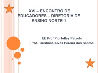 XVI – ENCONTRO DE
EDUCADORES – DIRETORIA DE
     ENSINO NORTE 1



            EE Prof Pio Telles Peixoto
     Prof. Cristiane Alves Pereira dos Santos
 