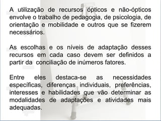 A utilização de recursos ópticos e não-ópticos envolve o trabalho de pedagogia, de psicologia, de orientação e mobilidade e outros que se fizerem necessários. As escolhas e os níveis de adaptação desses recursos em cada caso devem ser definidos a partir da  conciliação de inúmeros fatores. Entre eles destaca-se as necessidades específicas, diferenças individuais, preferências, interesses e habilidades que vão determinar as modalidades de adaptações e atividades mais adequadas. 