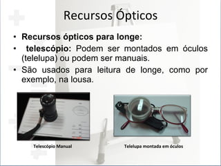 Recursos Ópticos Recursos ópticos para longe: telescópio:  Podem ser montados em óculos (telelupa) ou podem ser manuais. São usados para leitura de longe, como por exemplo, na lousa. Telescópio Manual Telelupa montada em óculos 