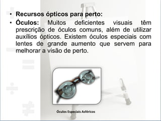 Recursos ópticos para perto:  Óculos:  Muitos deficientes visuais têm prescrição de óculos comuns, além de utilizar auxílios ópticos. Existem óculos especiais com lentes de grande aumento que servem para melhorar a visão de perto.  Óculos Especiais Asféricos 