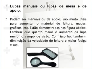Lupas manuais ou lupas de mesa e de apoio:  Podem ser manuais ou de apoio. São muito úteis para aumentar o material de leitura, mapas, gráficos, etc. Estão demonstradas nas figura abaixo. Lembrar que quanto maior o aumento da lupa menor o campo de visão. Com isso há, também, diminuição da velocidade de leitura e maior fadiga visual. 