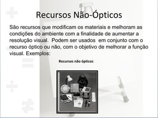 Recursos Não-Ópticos São recursos que modificam os materiais e melhoram as condições do ambiente com a finalidade de aumentar a  resolução visual.  Podem ser usados  em conjunto com o recurso óptico ou não, com o objetivo de melhorar a função visual. Exemplos: Recursos não ópticos 