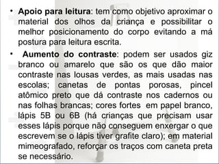 Apoio para leitura : tem como objetivo aproximar o material dos olhos da criança e possibilitar o melhor posicionamento do corpo evitando a má postura para leitura escrita. Aumento do contraste : podem ser usados giz branco ou amarelo que são os que dão maior contraste nas lousas verdes, as mais usadas nas escolas; canetas de pontas porosas, pincel atômico preto que dá contraste nos cadernos ou nas folhas brancas; cores fortes  em papel branco, lápis 5B ou 6B (há crianças que precisam usar esses lápis porque não conseguem enxergar o que escrevem se o lápis tiver grafite claro); em material mimeografado, reforçar os traços com caneta preta se necessário. 
