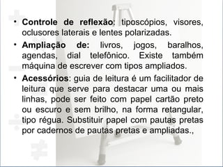 Controle de reflexão : tiposcópios, visores, oclusores laterais e lentes polarizadas.  Ampliação de:  livros, jogos, baralhos, agendas, dial telefônico. Existe também máquina de escrever com tipos ampliados. Acessórios : guia de leitura é um facilitador de leitura que serve para destacar uma ou mais linhas, pode ser feito com papel cartão preto ou escuro e sem brilho, na forma retangular, tipo régua. Substituir papel com pautas pretas por cadernos de pautas pretas e ampliadas., 
