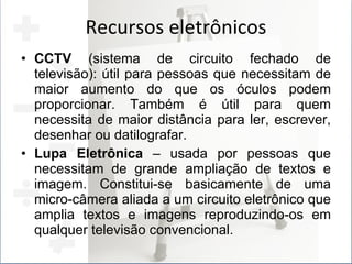 Recursos eletrônicos CCTV  (sistema de circuito fechado de televisão): útil para pessoas que necessitam de maior aumento do que os óculos podem proporcionar. Também é útil para quem necessita de maior distância para ler, escrever, desenhar ou datilografar. Lupa Eletrônica  – usada por pessoas que necessitam de grande ampliação de textos e imagem. Constitui-se basicamente de uma micro-câmera aliada a um circuito eletrônico que amplia textos e imagens reproduzindo-os em qualquer televisão convencional. 