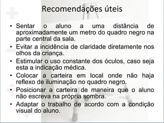 Recomendações úteis Sentar o aluno a uma distância de aproximadamente um metro do quadro negro na parte central da sala. Evitar a incidência de claridade diretamente nos olhos da criança. Estimular o uso constante dos óculos, caso seja esta a indicação médica. Colocar a carteira em local onde não haja reflexo de iluminação no quadro negro. Posicionar a carteira de maneira que o aluno não escreva na própria sombra. Adaptar o trabalho de acordo com a condição visual do aluno. 