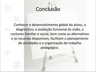 Conclusão Conhecer o desenvolvimento global do aluno, o diagnóstico, a avaliação funcional da visão, o contexto familiar e social, bem como as alternativas e os recursos disponíveis, facilitam o planejamento de atividades e a organização do trabalho pedagógico. 