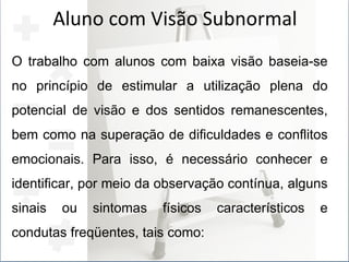 Aluno com Visão Subnormal O trabalho com alunos com baixa visão baseia-se no princípio de estimular a utilização plena do potencial de visão e dos sentidos remanescentes, bem como na superação de dificuldades e conflitos emocionais. Para isso, é necessário conhecer e identificar, por meio da observação contínua, alguns sinais ou sintomas físicos característicos e condutas freqüentes, tais como: 