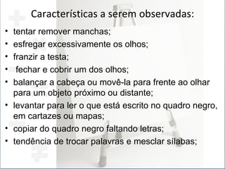 Características a serem observadas: tentar remover manchas; esfregar excessivamente os olhos; franzir a testa; fechar e cobrir um dos olhos; balançar a cabeça ou movê-la para frente ao olhar para um objeto próximo ou distante; levantar para ler o que está escrito no quadro negro, em cartazes ou mapas; copiar do quadro negro faltando letras; tendência de trocar palavras e mesclar sílabas; 