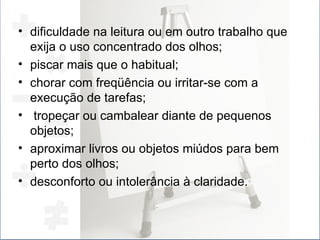dificuldade na leitura ou em outro trabalho que exija o uso concentrado dos olhos; piscar mais que o habitual; chorar com freqüência ou irritar-se com a execução de tarefas; tropeçar ou cambalear diante de pequenos objetos; aproximar livros ou objetos miúdos para bem perto dos olhos; desconforto ou intolerância à claridade. 
