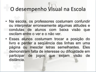 O desempenho Visual na Escola Na escola, os professores costumam confundir ou interpretar erroneamente algumas atitudes e condutas de alunos com baixa visão que oscilam entre o ver e o não ver. Esses alunos costumam trocar a posição do livro e perder a seqüência das linhas em uma página ou mesclar letras semelhantes. Eles demonstram falta de interesse ou dificuldade em participar de jogos que exijam visão de distância. 