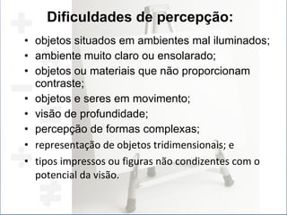 objetos situados em ambientes mal iluminados; ambiente muito claro ou ensolarado; objetos ou materiais que não proporcionam contraste; objetos e seres em movimento; visão de profundidade; percepção de formas complexas; representação de objetos tridimensionais; e tipos impressos ou figuras não condizentes com o potencial da visão. Dificuldades de percepção: 