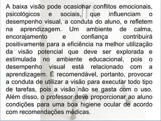 A baixa visão pode ocasionar conflitos emocionais, psicológicos e sociais, que influenciam o desempenho visual, a conduta do aluno, e refletem na aprendizagem. Um ambiente de calma, encorajamento e confiança contribuirá positivamente para a eficiência na melhor utilização da visão potencial que deve ser explorada e estimulada no ambiente educacional, pois o desempenho visual está relacionado com a aprendizagem. É recomendável, portanto, provocar a conduta de utilizar a visão para executar todo tipo de tarefas, pois a visão não se gasta com o uso. Além disso, o professor deve proporcionar ao aluno condições para uma boa higiene ocular de acordo com recomendações médicas . 
