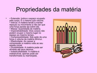 Propriedades da matéria •  Extensão: Indica o espaço ocupado pelo corpo. É o mesmo que volume.  • Inércia: A matéria tende a manter repouso ou movimento a não ser que uma força oposta aja sobre ela.  • Massa: Quantidade de matéria.  • Impenetrabilidade: Dois corpos não podem ocupar o mesmo lugar no espaço ao mesmo tempo.  • Compressibilidade: Sob ação de uma força o volume da matéria diminui.  • Elasticidade: Ao cessar a compressão a matéria volta ao seu estado inicial.  • Divisibilidade: A matéria pode ser dividida até seus átomos.  • Indestrutibilidade: A matéria é indestrutível, apenas pode ser transformada ou rearranjada.   