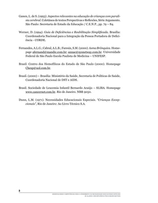 DESENVOLVENDO COMPETÊNCIAS PARA O ATENDIMENTO ÀS NECESSIDADES EDUCACIONAIS ESPECIAIS
DE ALUNOS COM DEFICIÊNCIA FÍSICA/NEURO-MOTORA
Ganen, L. de S. (1993). Aspectos relevantes na educação de crianças com parali-
sia cerebral. Coletânea de textos Perspectivas e Reflexões, Série Argumento.
São Paulo: Secretaria de Estado da Educação / C.E.N.P., pp. 79 – 84.
Werner, D. (1994). Guia de Deficiências e Reabilitação Simplificada. Brasília:
Coordenadoria Nacional para a Integração da Pessoa Portadora de Defici-
ência - CORDE.
Fernandes, A.L.G.; Cabral, A.L.B.; Faresin, S.M. (2000) Asma Brônquica. Home-
page afernand@mandic.com.br; annac@sysnetway.com.br. Universidade
Federal de São Paulo Escola Paulista de Medicina – UNIFESP.
Brasil. Centro dos Hemofílicos do Estado de São Paulo (2000). Homepage
Chesp@uol.com.br.
Brasil. (2000) – Brasília: Ministério da Saúde, Secretaria de Políticas de Saúde,
Coordenadoria Nacional de DST e AIDS.
Brasil. Sociedade de Leucemia Infantil Bernardo Araújo – SLIBA. Homepage
www.cancernet.com.br. Rio de Janeiro. NBR 9050.
Dunn, L.M. (1971). Necessidades Educacionais Especiais. “Crianças Excep­
cionais”, Rio de Janeiro: Ao Livro Técnico S.A.
 