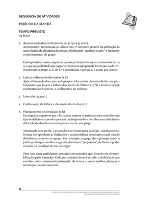 10	
DESENVOLVENDO COMPETÊNCIAS PARA O ATENDIMENTO ÀS NECESSIDADES EDUCACIONAIS ESPECIAIS
DE ALUNOS COM DEFICIÊNCIA FÍSICA/NEURO-MOTORA
Seqüência de Atividades
PERÍODO DA MANHÃ
Tempo Previsto
04 horas
1.	 Apresentação dos participantes do grupo (45 min.)
Ao formador, recomenda-se iniciar este 1º encontro através da utilização de
uma técnica de dinâmica de grupo, objetivando “quebrar o gelo” e favorecer
o entrosamento do grupo.
Como próximo passo, sugere-se que os participantes sejam numerados de 1 a
5, e que seja solicitado que os participantes se agrupem de forma que os de nº 1
constituam o grupo 1, os de nº 2 constituam o grupo 2, e assim por diante.
2.	 Leitura e discussão dos textos (1 h)
Após a formação dos cinco sub-grupos, o formador deverá solicitar aos par-
ticipantes que façam a leitura dos textos de Wilson (1971) e Ganen (1993),
constantes do Anexo 01, e os discutam no coletivo.
3.	 Intervalo (15 min.)
4.	 Continuação da leitura e discussão dos textos (1 h)
5.	 Planejamento de simulação (1 h)
Em seguida, sugere-se que o formador oriente os participantes a escolher um
tipo de deficiência, sendo que cada participante deve escolher uma deficiência
diferente da dos demais companheiros em seu grupo.
Terminada esta tarefa, o grupo deve se reunir para planejar, coletivamente,
formas de reproduzir as limitações e caracte­rísticas peculiares a cada tipo de
deficiência presente no grupo. Por exemplo, o grupo deve planejar como o
participante que escolheu a egueira deverá ser “preparado”, de forma a poder
vivenciar a condição de não enxergar.
Para isso, cada participante contará com materiais que deverão ser disponi-
bilizados pelo formador. Cada participante deverá estudar a deficiência que
escolheu mais pormenorizadamente, de forma a poder melhor planejar a
simulação que irá vivenciar.
 