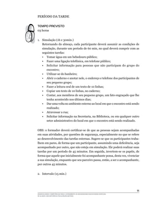 11
DESENVOLVENDO COMPETÊNCIAS PARA O ATENDIMENTO ÀS NECESSIDADES EDUCACIONAIS ESPECIAIS
DE ALUNOS COM DEFICIÊNCIA FÍSICA/NEURO-MOTORA
PERÍODO DA TARDE
Tempo Previsto
03 horas
1.	 Simulação (1h e 30min.)
Retornando do almoço, cada participante deverá assumir as condições de
simulação, durante um período de 60 min, no qual deverá cumprir com as
seguintes tarefas:
	 •	 Tomar água em um bebedouro público;
	 •	 Fazer uma ligação telefônica, em telefone público;
	 •	 Solicitar informação para pessoas que não participam do grupo do
encontro;
	 •	 Utilizar-se do banheiro;
	 •	 Abrir o caderno e anotar nele, o endereço e telefone dos participantes de
seu pequeno grupo;
	 •	 Fazer a leitura oral de um texto de 10 linhas;
	 •	 Copiar um texto de 10 linhas, no caderno;
	 •	 Contar, aos membros de seu pequeno grupo, um fato engraçado que lhe
tenha acontecido nos últimos dias;
	 •	 Dar uma volta no ambiente externo ao local em que o encontro está sendo
realizado;
	 •	 Atravessar a rua;
	 •	 Solicitar informação na Secretaria, na Biblioteca, ou em qualquer outro
setor administrativo do local em que o encontro está sendo realizado.
OBS: o formador deverá certificar-se de que as pessoas sejam acompanhadas
em suas atividades, por questões de segurança, especialmente no que se refere
ao desenvolvimento das tarefas externas. Sugere-se que os participantes traba-
lhem em pares, de forma que um participante, assumindo uma deficiência, seja
acompanhado por outro, que não esteja em simulação. Ele poderá realizar suas
tarefas por um período de 45 minutos. Em seguida, invertem-se os papéis, de
forma que aquele que inicialmente foi acompanhante possa, desta vez, vivenciar
a sua simulação, enquanto que seu parceiro passa, então, a ser o acompanhante,
por outros 45 minutos.
2.	 Intervalo (15 min.)
 