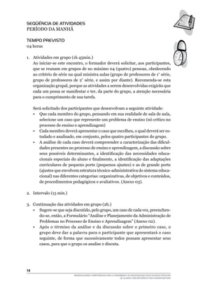 14	
DESENVOLVENDO COMPETÊNCIAS PARA O ATENDIMENTO ÀS NECESSIDADES EDUCACIONAIS ESPECIAIS
DE ALUNOS COM DEFICIÊNCIA FÍSICA/NEURO-MOTORA
Seqüência de Atividades
PERÍODO DA MANHÃ
Tempo Previsto
04 horas
1.	 Atividades em grupo (1h 45min.)
Ao iniciar-se este encontro, o formador deverá solicitar, aos participantes,
que se reunam em grupos de no máximo 04 (quatro) pessoas, obedecendo
ao critério de série na qual ministra aulas (grupo de professores de 1ª
série,
grupo de professores de 2ª
série, e assim por diante). Recomenda-se esta
organização grupal, porque as atividades a serem desenvolvidas exigirão que
cada um possa se manifestar e ter, da parte do grupo, a atenção necessária
para o cumprimento de sua tarefa.
	 Será solicitado dos participantes que desenvolvam a seguinte atividade:
	 •	 Que cada membro do grupo, pensando em sua realidade de sala de aula,
selecione um caso que represente um problema de ensino (nó crítico no
processo de ensino e aprendizagem)
	 •	 Cada membro deverá apresentar o caso que escolheu, o qual deverá ser es-
tudado e analisado, em conjunto, pelos quatro participantes do grupo.
	 •	 A análise de cada caso deverá compreender a caracterização das dificul-
dades presentes no processo de ensino e aprendizagem, a discussão sobre
seus possíveis determinantes, a identificação das necessidades educa-
cionais especiais do aluno e finalmente, a identificação das adaptações
curriculares de pequeno porte (pequenos ajustes) e as de grande porte
(ajustes que envolvem estrutura técnico-administrativa do sistema educa-
cional) nas diferentes categorias: organizativas, de objetivos e conteúdos,
de procedimentos pedagógicos e avaliativos. (Anexo 03).
2.	 Intervalo (15 min.)
3.	 Continuação das atividades em grupo (2h.)
	 •	 Sugere-se que seja discutido, pelo grupo, um caso de cada vez, preenchen-
do-se, então, a Formulário “Análise e Planejamento da Administração de
Problemas no Processo de Ensino e Aprendizagem” (Anexo 02).
	 •	 Após o término da análise e da discussão sobre o primeiro caso, o
grupo deve dar a palavra para o participante que apresentará o caso
seguinte, de forma que sucessivamente todos possam apresentar seus
casos, para que o grupo os analise e discuta.
 