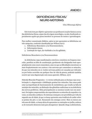 17
DESENVOLVENDO COMPETÊNCIAS PARA O ATENDIMENTO ÀS NECESSIDADES EDUCACIONAIS ESPECIAIS
DE ALUNOS COM DEFICIÊNCIA FÍSICA/NEURO-MOTORA
ANEXO I
DEFICIÊNCIAS FÍSICAS/
NEURO-MOTORAS
Gina Mitsunaga Kijima
	 Este texto tem por objetivo apresentar aos professores noções básicas acerca
das deficiências físicas, sejam elas de origem neurológica, ou não, focalizando es-
pecialmente aquilo que possa interferir no processo de ensino e aprendizagem.
	
Para melhor comunicação didática, optou-se por apresentar as deficiências em
três categorias, conforme classificadas por Wilson (1971):
	 1.	 Deficiências Musculares e/ou Neuromusculares;
	 2.	 Deformações ósseas;
	 3.	 Limitação do vigor, da vitalidade e/ou da agilidade;
Deficiências Musculares e/ou Neuromusculares
	
	 As deficiências cujas manifestações exteriores consistem em fraqueza mus-
cular, paralisia ou falta de coordenação, geralmente são designadas mais apro-
priadamente como neuro-musculares, uma vez que as dificuldades encontram-se
mais freqüentemente nos centros e vias nervosas que comandam os músculos,
do que nos músculos em si. Lesões nervosas podem ser causadas por infecções
ou por lesões ocorridas em qualquer fase da vida da pessoa, podendo também
ocorrer por uma degeneração sem causa aparente. (Wilson, 1971)
Distrofia Muscular Progressiva – é o termo utilizado para as doenças cuja carac-
terização é a degeneração e debilitação gradual dos músculos. Sua causa pode
estar na imperfeição do funcionamento do metabolismo, que resulta na falta de
nutrição dos músculos, na disfunção das glândulas endócrinas ou na deficiência
dos nervos periféricos. Afeta principalmente os meninos (sendo raro em meni-
nas). Os órgãos comprometidos são especialmente os músculos do esqueleto e às
vezes, os músculos cardíacos. Os sintomas começam a ser percebidos por volta do
segundo ano de idade, já que a criança apresenta uma tendência de andar sobre
as pontas dos pés e a cair. Raramente ela consegue correr. Mais ou menos aos
três anos de idade, a criança deixa de apresentar as contrações no joelho, embora
as de tornozelo demorem mais para desaparecer. Quando chega à adolescência,
 