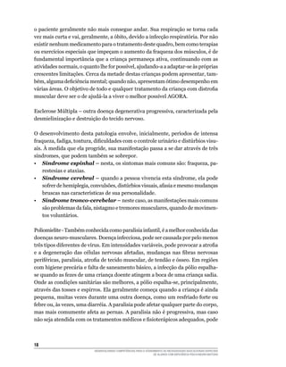 18	
DESENVOLVENDO COMPETÊNCIAS PARA O ATENDIMENTO ÀS NECESSIDADES EDUCACIONAIS ESPECIAIS
DE ALUNOS COM DEFICIÊNCIA FÍSICA/NEURO-MOTORA
o paciente geralmente não mais consegue andar. Sua respiração se torna cada
vez mais curta e vai, geralmente, a óbito, devido a infecção respiratória. Por não
existir nenhum medicamento para o tratamento deste quadro, bem como terapias
ou exercícios especiais que impeçam o aumento da fraqueza dos músculos, é de
fundamental importância que a criança permaneça ativa, continuando com as
atividades normais, o quanto lhe for possível, ajudando-a a adaptar-se às próprias
crescentes limitações. Cerca da metade destas crianças podem apresentar, tam-
bém, alguma deficiência mental; quando não, apresentam ótimo desempenho em
várias áreas. O objetivo de todo e qualquer tratamento da criança com distrofia
muscular deve ser o de ajudá-la a viver o melhor possível AGORA.
Esclerose Múltipla – outra doença degenerativa progressiva, caracterizada pela
desmielinização e destruição do tecido nervoso.
O desenvolvimento desta patologia envolve, inicialmente, períodos de intensa
fraqueza, fadiga, tontura, dificuldades com o controle urinário e distúrbios visu-
ais. À medida que ela progride, sua manifestação passa a se dar através de três
síndromes, que podem também se sobrepor.
•	 Síndrome espinhal – nesta, os sintomas mais comuns são: fraqueza, pa-
restesias e ataxias.
•	 Síndrome cerebral – quando a pessoa vivencia esta síndrome, ela pode
sofrer de hemiplegia, convulsões, distúrbios visuais, afasia e mesmo mudanças
bruscas nas características de sua personalidade.
•	 Síndrome tronco-cerebelar – neste caso, as manifestações mais comuns
são problemas da fala, nistagmo e tremores musculares, quando de movimen-
tos voluntários.
Poliomielite-Também conhecida como paralisia infantil, é a melhor conhecida das
doenças neuro-musculares. Doença infecciosa, pode ser causada por pelo menos
três tipos diferentes de vírus. Em intensidades variáveis, pode provocar a atrofia
e a degeneração das células nervosas afetadas, mudanças nas fibras nervosas
periféricas, paralisia, atrofia de tecido muscular, de tendão e ósseo. Em regiões
com higiene precária e falta de saneamento básico, a infecção da pólio espalha-
se quando as fezes de uma criança doente atingem a boca de uma criança sadia.
Onde as condições sanitárias são melhores, a pólio espalha-se, principalmente,
através das tosses e espirros. Ela geralmente começa quando a criança é ainda
pequena, muitas vezes durante uma outra doença, como um resfriado forte ou
febre ou, às vezes, uma diarréia. A paralisia pode afetar qualquer parte do corpo,
mas mais comumente afeta as pernas. A paralisia não é progressiva, mas caso
não seja atendida com os tratamentos médicos e fisioterápicos adequados, pode
 